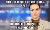 это все может звучать как бред... но знаете, наверное я выдумываю