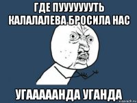 где пуууууууть калалалева бросила нас угааааанда уганда