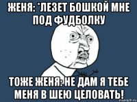 женя: *лезет бошкой мне под фудболку тоже женя: не дам я тебе меня в шею целовать!