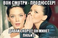 вон смотри - продюссер! давай скорее! он минет любит!