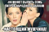 -он может выпить семь литров народного залпом -настоящий мужчина!