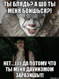 ты блядь? а шо ты меня боишься?! нет....(((( да потому что ты меня даунизмом заразишь!!!