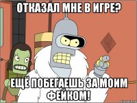 отказал мне в игре? ещё побегаешь за моим фейком!