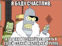 я буду счастлив, а ты так и останешься гнить в своей ссаной маленькой группе