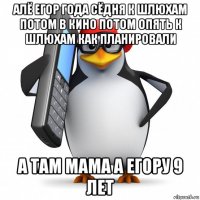 алё егор года сёдня к шлюхам потом в кино потом опять к шлюхам как планировали а там мама а егору 9 лет