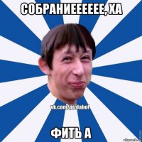 собраниееееее, ха фить а