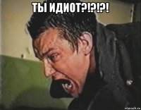 ты идиот?!?!?! 