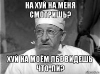 на хуй на меня смотришь? хуй на моём лбе видешь что-ли?