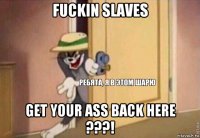 fuckin slaves get your ass back here ???!