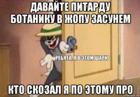 давайте питарду ботанику в жопу засунем кто скозал я по этому про