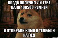 когда получил 2 и тебе дали 100500 ремней и отобрали комп и телефон на год