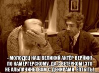  - молодец наш великий актёр верник! по камергерскому, да с ветерком! это не альпачины вам с денирами, ёптыть!