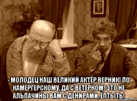  - молодец наш великий актёр верник! по камергерскому, да с ветерком! это не альпачины вам с денирами, ёптыть!