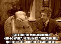  - как говорит моя знакомая нимфоманка, чётным количество яиц должно быть только в групповухе!