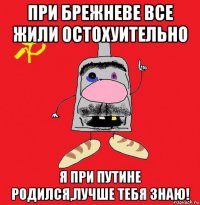 при брежневе все жили остохуительно я при путине родился,лучше тебя знаю!