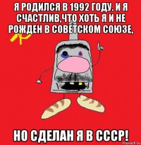 я родился в 1992 году. и я счастлив,что хоть я и не рожден в советском союзе, но сделан я в ссср!