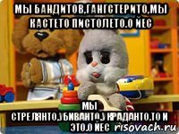 мы бандитов,гангстерито,мы кастето пистолето.о йес мы стрелянто,убиванто,украданто,то и это.о йес