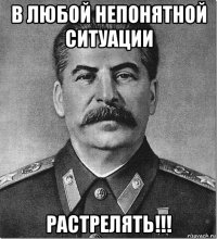 в любой непонятной ситуации растрелять!!!