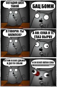 Сегодня шёл такой БАЦ БОМЖ Я говорю: Ты напился? А он: СУКА Я ТЕ ГЛАЗ ВЫРВУ Потом я взял дубину и дал по зубам и он взял кулак СУКА СВЕЕЕЕЕЕЕЕЕЕЕЕЕЕЕЕТТТТТ