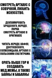 Смотреть артхаус с озвучкой, любить искусство. Декламировать Бродского, Неруду, Лорка
Смотреть артхаус в оригинале Читать Неруду, Кафку, Достоевского, Солженицына. Артхаус с польскими субтитрами. Орать выше гор и создавать мед.мемы, а также баяны и бабаяны