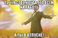 то чувство,когда 9го всем на работу а ты в отпуске!