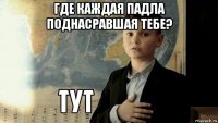 где каждая падла поднасравшая тебе? 