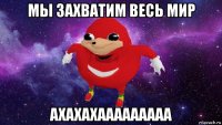 мы захватим весь мир ахахахааааааааа