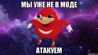 мы уже не в моде атакуем