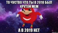 то чуство что ты в 2018 был крутой мем а в 2019 нет