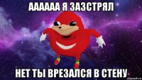 аааааа я зазстрял нет ты врезался в стену