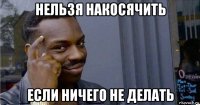 нельзя накосячить если ничего не делать