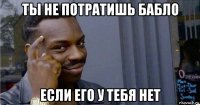 ты не потратишь бабло если его у тебя нет