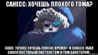 санесс: хочешь плохого тома? санс: точнее хочешь плохое время? *и санесс убил санса костяным пистолетом и том бластером*