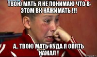 твою мать я не понимаю что в этом вк нажимать !!! а.. твою мать куда я опять нажал !