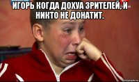 игорь когда дохуа зрителей, и никто не донатит. 