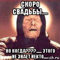 скоро свадьбы..... но когда????...... этого не знает некто.....