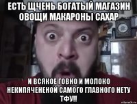 есть щчень богатый магазин овощи макароны сахар и всякое говно и молоко некипячененой самого главного нету тфу!!
