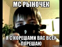 mc рыночек я с корешами вас всех порешаю