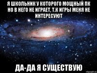 я школьник у которого мощный пк но в него не играет, т.к игры меня не интересуют да-да я существую