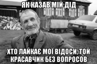 як казав мій дід хто лайкає мої відоси, той красавчик без вопросов