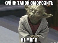 хуйни такой сморозить не мог я