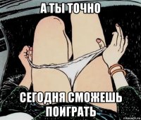 а ты точно сегодня сможешь поиграть