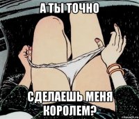 а ты точно сделаешь меня королем?