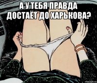 а у тебя правда достаёт до харькова? 