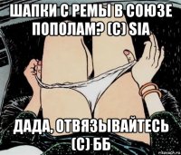 шапки с ремы в союзе пополам? (с) sia дада, отвязывайтесь (с) бб