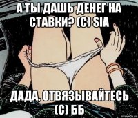 а ты дашь денег на ставки? (с) sia дада, отвязывайтесь (с) бб