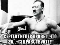  сергей гитлер привет! что ? а. . . "здравствуйте!"