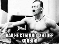  как не стыдно -хитлер холый!