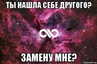 ты нашла себе другого? замену мне?