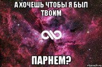 а хочешь чтобы я был твоим парнем?